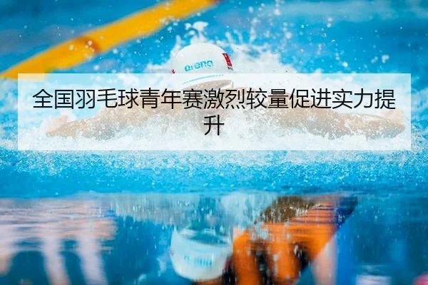 全国羽毛球青年赛激烈较量促进实力提升（Qiyiguo）